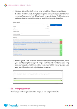  Kemajuan Latihan (Exercise Progress) yang menunjukkan (%) skor mengikut bulan.
 5 Cubaan Terakhir (Last 5 Attempts) memaparkan tarikh, masa yang diambil untuk
menjawab kuiz dan skor bagi 5 kuiz terakhir yang anda jawab. Apabila salah satu
daripada cubaan tersebut diklik, butiran yang lebih terperinci akan dipaparkan:
 Soalan Dijawab Salah (Questions Incorrectly Answered) memaparkan soalan-soalan
yang telah berulang kali anda jawab dengan salah (jika anda memberi jawapan yang
salah lebih daripada sekali). Nombor dalam kotak merah adalah bilangan jawapan anda
yang salah. Klik soalan untuk melihat jawapan yang betul:
2.5 Ulang kaji (Revision)
Di sini pelajar boleh mengakses kuiz dan menjawab kuiz yang mereka mahu.
15
 