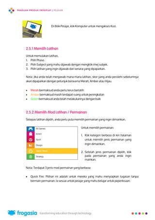Di Bilik Pelajar, klik Komputer untuk mengakses Kuiz.
2.5.1 Memilih Latihan
Untuk memulakan latihan,
1. Pilih Phase.
2. Pilih Subject yang mahu dijawab dengan mengklik imej subjek.
3. Pilih latihan yang ingin dijawab dari senarai yang dipaparkan.
Nota: Jika anda telah menjawab mana-mana latihan, skor yang anda perolehi sebelumnya
akan dipaparkan dengan petunjuk berwarna Merah, Amber atau Hijau.
 Merah bermaksud anda perlu terus berlatih
 Amber bermaksud masih terdapat ruang untuk peningkatan
 Green bermaksud anda telah melakukannya dengan baik
2.5.2 Memilih Mod Latihan / Permainan
Selepas latihan dipilih, anda perlu pula memilih permainan yang ingin dimainkan.
Untuk memilih permainan:
1. Klik kategori berbeza di kiri halaman
untuk memilih jenis permainan yang
ingin dimainkan.
2. Setelah jenis permainan dipilih, klik
pada permainan yang anda ingin
mainkan.
Nota: Terdapat 3 jenis mod permainan yang berbeza:
 Quick Fire: Pilihan ini adalah untuk mereka yang mahu menyiapkan tugasan tanpa
bermain permainan. Ia sesuai untuk pelajar yang mahu belajar untuk peperiksaan.
16
 