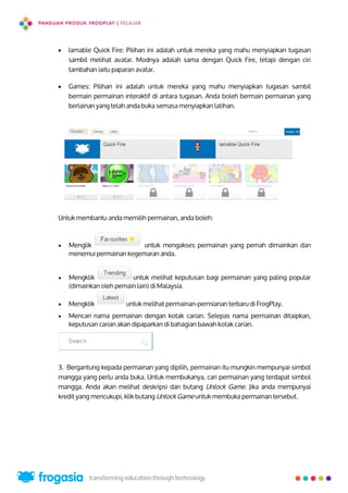  Iamable Quick Fire: Pilihan ini adalah untuk mereka yang mahu menyiapkan tugasan
sambil melihat avatar. Modnya adalah sama dengan Quick Fire, tetapi dengan ciri
tambahan iaitu paparan avatar.
 Games: Pilihan ini adalah untuk mereka yang mahu menyiapkan tugasan sambil
bermain permainan interaktif di antara tugasan. Anda boleh bermain permainan yang
berlainan yang telah anda buka semasa menyiapkan latihan.
Untuk membantu anda memilih permainan, anda boleh:
 Menglik untuk mengakses permainan yang pernah dimainkan dan
menemui permainan kegemaran anda.
 Mengklik untuk melihat keputusan bagi permainan yang paling popular
(dimainkan oleh pemain lain) di Malaysia.
 Mengklik untuk melihat permainan-permianan terbaru di FrogPlay.
 Mencari nama permainan dengan kotak carian. Selepas nama permainan ditaipkan,
keputusan carian akan dipaparkan di bahagian bawah kotak carian.
3. Bergantung kepada permainan yang dipilih, permainan itu mungkin mempunyai simbol
mangga yang perlu anda buka. Untuk membukanya, cari permainan yang terdapat simbol
mangga. Anda akan melihat deskripsi dan butang Unlock Game. Jika anda mempunyai
kredit yang mencukupi, klik butang Unlock Game untuk membuka permainan tersebut.
17
 