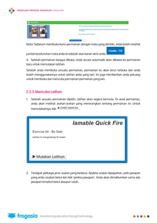 Nota: Sebelum membuka kunci permainan dengan mata yang dimiliki, anda boleh melihat
jumlah keseluruhan mata anda di sebelah atas kanan skrin anda .
4. Setelah permainan berjaya dibuka, anda secara automatik akan dibawa ke permainan
baru untuk memulakan latihan.
Setelah anda membuka sesuatu permainan, permainan itu akan terus terbuka dan anda
boleh menggunakannya untuk latihan anda yang lain. Ini juga memberikan anda peluang
untuk membuka dan mencuba permainan-permainan yang lain.
2.5.3 Mencuba Latihan
1. Setelah sesuatu permainan dipililh, latihan akan segera bermula. Di awal permainan,
anda akan melihat arahan-arahan yang menerangkan tentang permainan ini. Untuk
memulakannya, klik .
2. Terdapat pelbagai jenis soalan yang berbeza. Apabila soalan dipaparkan, pilih jawapan
yang anda rasakan betul dan klik 'periksa jawapan’. Anda akan dimaklumkan sama ada
jawapan tersebut betul ataupun salah.
18
 