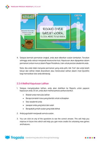 4. Selepas bermain permainan singkat, anda akan diberikan soalan tambahan. Teruskan
sehingga anda selesai menjawab keseluruhan kuiz. Keputusan akan dipaparkan dalam
permainan (untuk muncul dalam Papan Pendahulu ) dan untuk prestasi akademik anda.
Nota: Jika anda tidak menyukai permainan yang anda pilih, klik ’Exit’ dan anda boleh
keluar dari latihan (tidak disarankan) atau meneruskan latihan dalam mod Quickfire
bagi memastikan skor anda dilindungi.
2.5.4 Melihat Keputusan Latihan
1. Selepas menyelesaikan latihan, anda akan dialihkan ke Reports untuk paparan
keputusan anda. Di sini, anda akan melihat perkara-perkara berikut:
 Bilakah anda mencuba latihan
 Berapa lamakah masa yang diambil untuk ia disiapkan
 Skor akademik anda
 Jawapan anda yang betul dan salah
 Berapakah jumlah soalan yang tidak dilihat
2. Anda juga boleh menjawab semula soalan.
3. You can click on any of the questions to see the correct answer. This will help you
improve in future tries which will help you gain more credits for unlocking new games
and features.
20
 