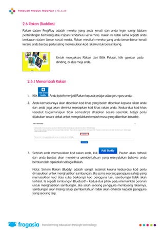 2.6 Rakan (Buddies)
Rakan dalam FrogPlay adalah mereka yang anda kenali dan anda ingin saingi (dalam
pertandingan berbilang atau Papan Pendahulu versi mini). Rakan ini tidak sama seperti anda
berkawan dalam laman sosial media. Rakan mestilah mereka yang anda benar-benar kenali
kerana anda berdua perlu saling memasukkan kod rakan untuk bersambung.
Untuk mengakses Rakan dari Bilik Pelajar, klik gambar pada
dinding, di atas meja anda.
2.6.1 Menambah Rakan
1. Klik . Anda boleh menjadi Rakan kepada pelajar atau guru-guru anda.
2. Anda kemudiannya akan diberikan kod khas yang boleh diberikan kepada rakan anda
dan anda juga akan diminta menaipkan kod khas rakan anda. Kedua-dua kod khas
tersebut bagaimanapun tidak semestinya ditaipkan secara serentak, tetapi perlu
dilakukan secara dekat untuk mengelakkan tempoh masa yang diberikan berakhir.
3. Setelah anda memasukkan kod rakan anda, klik . Pautan akan terhasil
dan anda berdua akan menerima pemberitahuan yang menyatakan bahawa anda
berdua telah dipautkan sebagai Rakan.
Nota: Sistem Rakan (Buddy) adalah sangat selamat kerana kedua-dua kod perlu
dimasukkan untuk menghasilkan sambungan. Jika cuma seorang pengguna sahaja yang
memasukkan kod atau cuba berkongsi kod pengguna lain, sambungan tidak akan
terhasil. Ia seperti sambungan Bluetooth - kedua-dua pihak perlu memainkan peranan
untuk menghasilkan sambungan. Jika salah seorang pengguna membuang rakannya,
sambungan akan hilang tetapi pemberitahuan tidak akan dihantar kepada pengguna
yang seorang lagi.
21
 