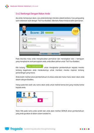 2.6.2 Berkongsi Dengan Rakan Anda
Jika anda mempunyai rakan, cara anda berkongsi interaksi adalah berbeza. Cara yang paling
lazim dilakukan ialah dengan 'Tell Your Buddies’ (Beritahu Rakan Anda) di akhir permainan.
Pada bila-bila masa anda menyelesaikan permainan dan menetapkan skor / kemajuan
yang menghala ke arah pencapaian anda, anda diberi pilihan untuk 'Tell Your Buddies'.
Klik butang untuk menghantar pemberitahuan kepada mereka
tentang bagaimana anda melakukannya untuk memberi mereka inspirasi tentang
pertandingan yang mesra.
Anda boleh melihat aliran pemberitahuan di antara anda dan mana-mana rakan-rakan anda
dalam seksyen Buddies.
Hanya pada klik salah satu nama rakan anda untuk melihat kemas kini yang mereka hantar
kepada anda.
Nota: Klik pada nama anda sendiri dan anda akan melihat SEMUA aliran pemberitahuan
yang anda gunakan di dalam sistem setakat ini.
22
 