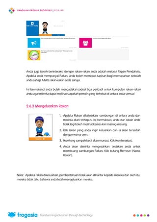 Anda juga boleh berinteraksi dengan rakan-rakan anda adalah melalui Papan Pendahulu.
Apabila anda mempunyai Rakan, anda boleh membuat tapisan bagi memaparkan sekolah
anda sahaja ATAU rakan-rakan anda sahaja.
Ini bermaksud anda boleh mengadakan jadual liga peribadi untuk kumpulan rakan-rakan
anda agar mereka dapat melihat siapakah pemain yang terhebat di antara anda semua!
2.6.3 Mengeluarkan Rakan
Nota: Apabila rakan dikeluarkan, pemberitahuan tidak akan dihantar kepada mereka dan oleh itu,
mereka tidak tahu bahawa anda telah mengeluarkan mereka.
1. Apabila Rakan dikeluarkan, sambungan di antara anda dan
mereka akan terhapus. Ini bermaksud, anda dan rakan anda
tidak lagi boleh melihat kemas kini masing-masing.
2. Klik rakan yang anda ingin keluarkan dan ia akan terserlah
dengan warna oren.
3. Ikon tong sampah kecil akan muncul. Klik ikon tersebut.
4. Anda akan diminta mengesahkan tindakan anda untuk
membuang sambungan Rakan. Klik butang Remove (Nama
Rakan).
23
 