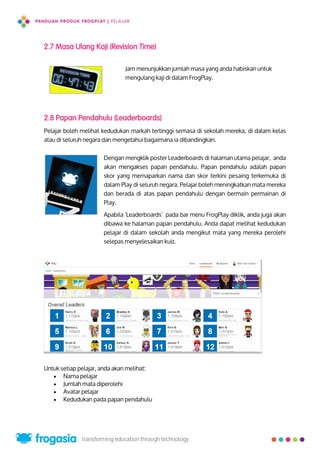 2.7 Masa Ulang Kaji (Revision Time)
Jam menunjukkan jumlah masa yang anda habiskan untuk
mengulang kaji di dalam FrogPlay.
2.8 Papan Pendahulu (Leaderboards)
Pelajar boleh melihat kedudukan markah tertinggi semasa di sekolah mereka, di dalam kelas
atau di seluruh negara dan mengetahui bagaimana ia dibandingkan.
Dengan mengklik poster Leaderboards di halaman utama pelajar, anda
akan mengakses papan pendahulu. Papan pendahulu adalah papan
skor yang memaparkan nama dan skor terkini pesaing terkemuka di
dalam Play di seluruh negara. Pelajar boleh meningkatkan mata mereka
dan berada di atas papan pendahulu dengan bermain permainan di
Play.
Apabila 'Leaderboards’ pada bar menu FrogPlay diklik, anda juga akan
dibawa ke halaman papan pendahulu. Anda dapat melihat kedudukan
pelajar di dalam sekolah anda mengikut mata yang mereka perolehi
selepas menyelesaikan kuiz.
Untuk setiap pelajar, anda akan melihat:
 Nama pelajar
 Jumlah mata diperolehi
 Avatar pelajar
 Kedudukan pada papan pendahulu
24
 