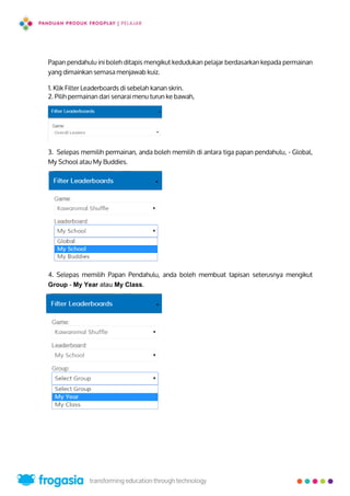 Papan pendahulu ini boleh ditapis mengikut kedudukan pelajar berdasarkan kepada permainan
yang dimainkan semasa menjawab kuiz.
1. Klik Filter Leaderboards di sebelah kanan skrin.
2. Pilih permainan dari senarai menu turun ke bawah,
3. Selepas memilih permainan, anda boleh memilih di antara tiga papan pendahulu, - Global,
My School atau My Buddies.
4. Selepas memilih Papan Pendahulu, anda boleh membuat tapisan seterusnya mengikut
Group - My Year atau My Class.
25
 
