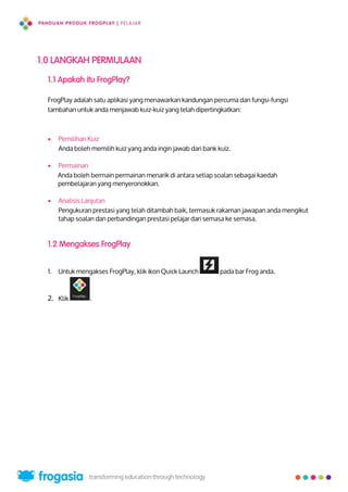 1.0 LANGKAH PERMULAAN
1.1 Apakah itu FrogPlay?
FrogPlay adalah satu aplikasi yang menawarkan kandungan percuma dan fungsi-fungsi
tambahan untuk anda menjawab kuiz-kuiz yang telah dipertingkatkan:
 Pemilihan Kuiz
Anda boleh memilih kuiz yang anda ingin jawab dari bank kuiz.
 Permainan
Anda boleh bermain permainan menarik di antara setiap soalan sebagai kaedah
pembelajaran yang menyeronokkan.
 Analisis Lanjutan
Pengukuran prestasi yang telah ditambah baik, termasuk rakaman jawapan anda mengikut
tahap soalan dan perbandingan prestasi pelajar dari semasa ke semasa.
1.2 Mengakses FrogPlay
1. Untuk mengakses FrogPlay, klik ikon Quick Launch pada bar Frog anda.
2. Klik .
2
 