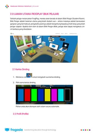 2.0 LAMAN UTAMA FROGPLAY (BILIK PELAJAR)
Setelah pelajar melancarkan FrogPlay, mereka akan berada di dalam Bilik Pelajar (Student Room).
Bilik Pelajar adalah halaman utama yang boleh diubah suai – antara mukanya adalah berasaskan
ganjaran yang bermaksud, pengubahsuaiannya adalah bergantung kepada jumlah kerja yang telah
pelajar siapkan. Apabila item-item di dalam Bilik Pelajar diklik, pelajar akan dapat mengakses ciri-
ciri berbeza yang disediakan.
2.1 Kertas Dinding
1. Klik berus cat untuk mengubah suai kertas dinding.
2. Pilih warna kertas dinding.
Pilihan anda akan disimpan oleh sistem secara automatik.
2.2 Profil (Profile)
4
 