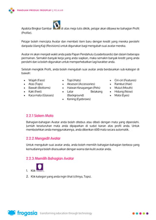 Apabila Bingkai Gambar di atas meja tulis diklik, pelajar akan dibawa ke bahagian Profil
(Profile).
Pelajar boleh mencipta Avatar dan membeli item baru dengan kredit yang mereka perolehi
daripada Ulang Kaji (Revisions) untuk digunakan bagi mengubah suai avatar mereka.
Avatar ini akan menjadi wakil anda pada Papan Pendahulu (Leaderboards) dan dalam beberapa
permainan. Semakin banyak kerja yang anda siapkan, maka semakin banyak kredit yang anda
perolehi dan ia boleh digunakan untuk memperhebatkan lagi karakter anda.
Setelah mengklik Profil, anda boleh mengubah suai avatar anda berdasarkan sub-kategori di
bawah:
2.2.1 Sistem Mata
Bahagian-bahagian Avatar anda boleh ditebus atau dibeli dengan mata yang diperolehi.
Jumlah keseluruhan mata anda dipaparkan di sudut kanan atas profil anda. Untuk
membolehkan anda menggunakannya, anda diberikan 600 mata secara automatik.
2.2.2 Mengedit Avatar
Untuk mengubah suai avatar anda, anda boleh memilih bahagian-bahagian berbeza yang
kemudiannya boleh disesuaikan dengan warna dan kulit avatar anda.
2.2.3 Memilih Bahagian Avatar
1. Klik .
2. Klik kategori yang anda ingin lihat (cthnya, Tops).
 Wajah (Face)
 Atas (Tops)
 Bawah (Bottoms)
 Kaki (Feet)
 Kaca mata (Glasses)
 Topi (Hats)
 Aksesori (Accessories)
 Haiwan Kesayangan (Pets)
 Latar Belakang
(Background)
 Kening (Eyebrows)
 Ciri-ciri (Features)
 Rambut (Hair)
 Mulut (Mouth)
 Hidung (Nose)
 Mata (Eyes)
5
 