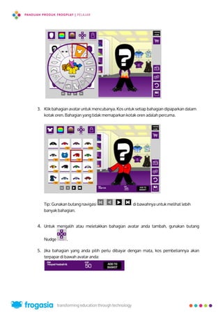 3. Klik bahagian avatar untuk mencubanya. Kos untuk setiap bahagian dipaparkan dalam
kotak oren. Bahagian yang tidak memaparkan kotak oren adalah percuma.
Tip: Gunakan butang navigasi di bawahnya untuk melihat lebih
banyak bahagian.
4. Untuk mengalih atau meletakkan bahagian avatar anda tambah, gunakan butang
Nudge .
5. Jika bahagian yang anda pilih perlu dibayar dengan mata, kos pembeliannya akan
terpapar di bawah avatar anda:
6
 