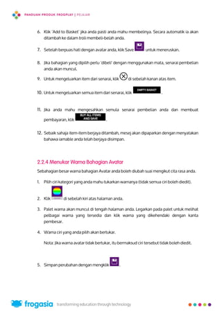 6. Klik ‘Add to Basket’ jika anda pasti anda mahu membelinya. Secara automatik ia akan
ditambah ke dalam troli membeli-belah anda.
7. Setelah berpuas hati dengan avatar anda, klik Save untuk meneruskan.
8. Jika bahagian yang dipilih perlu 'dibeli' dengan menggunakan mata, senarai pembelian
anda akan muncul.
9. Untuk mengeluarkan item dari senarai, klik di sebelah kanan atas item.
10. Untuk mengeluarkan semua item dari senarai, klik .
11. Jika anda mahu mengesahkan semula senarai pembelian anda dan membuat
pembayaran, klik .
12. Sebaik sahaja item-item berjaya ditambah, mesej akan dipaparkan dengan menyatakan
bahawa iamable anda telah berjaya disimpan.
2.2.4 Menukar Warna Bahagian Avatar
Sebahagian besar warna bahagian Avatar anda boleh diubah suai mengikut cita rasa anda.
1. Pilih ciri kategori yang anda mahu tukarkan warnanya (tidak semua ciri boleh diedit).
2. Klik di sebelah kiri atas halaman anda.
3. Palet warna akan muncul di tengah halaman anda. Legarkan pada palet untuk melihat
pelbagai warna yang tersedia dan klik warna yang dikehendaki dengan kanta
pembesar.
4. Warna ciri yang anda pilih akan bertukar.
Nota: Jika warna avatar tidak bertukar, itu bermaksud ciri tersebut tidak boleh diedit.
5. Simpan perubahan dengan mengklik .
7
 
