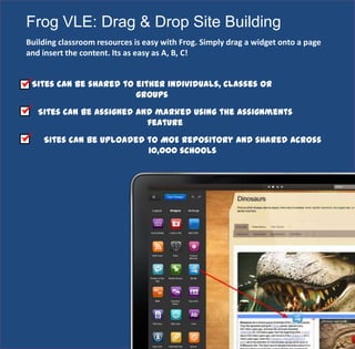 Frog VLE: Drag & Drop Site Building
Building classroom resources is easy with Frog. Simply drag a widget onto a page
and insert the content. Its as easy as A, B, C!
Sites can be shared to either individuals, classes or
groups
Sites can be assigned and marked using the Assignments
feature
Sites can be uploaded to MOE Repository and shared across
10,000 schools
 