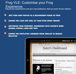 3
Frog VLE: Customise your Frog
Experience
Use your own photos as a background image to Frog
Change the look and feel of your sites using Themes
Frog can be customised to suit your own preference. Here are some of your options:
Customise your Personal Dashboard with widgets using
images, videos, links and text.
Change the displayed language from English to Bahasa
Malaysia
 