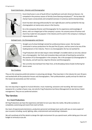 ? Frog Events CC


          Grant Esterhuizen C Director and Choreog
                                           Choreographer

                           Grant Esterhuizen is one of South Africas top Ballroom and Latin American Dancers. He
                           competed in the previous season of Strictly Come Dancing and placed 2nd. He has been SA
                           champ 4 years consecutively and competed overseas in numerous world champchampionships.

                           Grant has been dancing professionally for over eight (8) years and has worked for the top
                           choreographers at nearly every venue in the Country.

                           He is the companies Director and Choreographer for his experience and knowledge of
                           dance, and is an int
                                            integral part of the companys success. His uncanny sense of humour and
                           charm has made him very popular in the industry and his work in the company is making an
                           impressionable mark.

          Ashleigh Scott C Co-Choreographer and Dancer
                              Choreographer

                           Straight out of school Ashleigh started her professional dance career. She has been
                           contracted in various productions for the past five (5) years, and has come to be one of the
                           leading dancers in her industry. There is no choreographer she has not worked for.

                           Frog Productions did not ta long to notice Ashleighs incredible talent as not only a dancer
                                                     take
                           but a choreographer. Her fresh and innovative ideas and style of teaching has earned her
                           the position of Co
                                           Co-Choreographer in the company. She is the youngest CoCo-Choreographer in
                           the industry, and will soon be a big time Director and Choreographer
                                                                                  Choreographer.

                           She currently returned back from New York, at the Broadway Dance Studio furthering her
                           dance career.

          Star Creations

They are the companies preferred solution in costuming and design. They have been in the industry for over 20 years
                               red
and worked with all the production houses and choreographers. Their professionalism, quality and eye for detail are
the reason we exclusively use their services.

          Jazzworx

Our one stop shop in regards to musical direction, music mastering, voiceovers and recording. We have trusted
Jazzworxs for a number of years now, not only for Frog Productions but Dance Management Co aka Serious Talent
management. They are our preferred solution.
4
 Our Services
    4.1. Event Productions
At Frog Productions we have the experience and talent to turn your idea into reality. We pride ourselves on
completely customising each event from start to finish.

Our team of experienced entertainers, production personnel and design team works with you on every aspect of
                                        production
your occasion including; sound, lighting, video, entertainment and everything in between.

We will coordinate all of the details to design the right environment for you special event, while taking your time and
budget as seriously as you do.

                                                                                                               Page 4 of 7
 