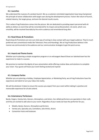 ? Frog Events CC


   4.2. Launches
We understand the nuances of a product launch. We as a customer-orientated organisation have long championed
the principle of active collaboration with target users during the development process. Factors like nature of launch,
related industry, the target group, and even the desired results counts.

This is where Frog Productions comes into the picture. We are dedicated to providing expert personnel with eh
ability to deliver an event that will be remembered for its impact and professionalism. An event, which runs
smoothly, will be received favorably by the entire audience and remembered long after.



   4.3. Road Shows & Promotions
Road shows & Promotions are one sure-shot way of coming in close contact with your target audience. Theyre much
preferred over conventional media like Television, Press and Hoardings. We at Frog Productions believe in the
manner we communicate to the audience and our communicative strategies to get the point across.



   4.4. Award and Theme Events
Whether you're planning a simple recognition program or an extravagant Award Show our talented team has the
experience to make it a success.

We promise to maintain the dignity of your presentation while offering creative ideas and solutions to complete
your vision. Your guests will leave your event feeling excited and inspired



   4.5. Company Parties
Whether you are planning a Holiday, Employee Appreciation, or Marketing Party, we at Frog Productions have the
experience and talent to turn your ideas into reality.

We will do whatever it takes to ensure the success you expect from your event while making it a positive and
memorable experience for all who attend.



   4.6. Entertainers/ Performers
Bands, Singers, Variety Acts, Dancers, Atmosphere, and Actors. Our skilled performers are specialists in their craft,
and they are excited to add value to your event. Regardless of your needs we have the performer for you.

     ?    Models, Bands, Dancers, Atmosphere performers
     ?    Variety acts, Specialty acts, Comedians, Solo Artists, Actors
     ?    Convention hosts and hostesses




                                                                                                              Page 5 of 7
 