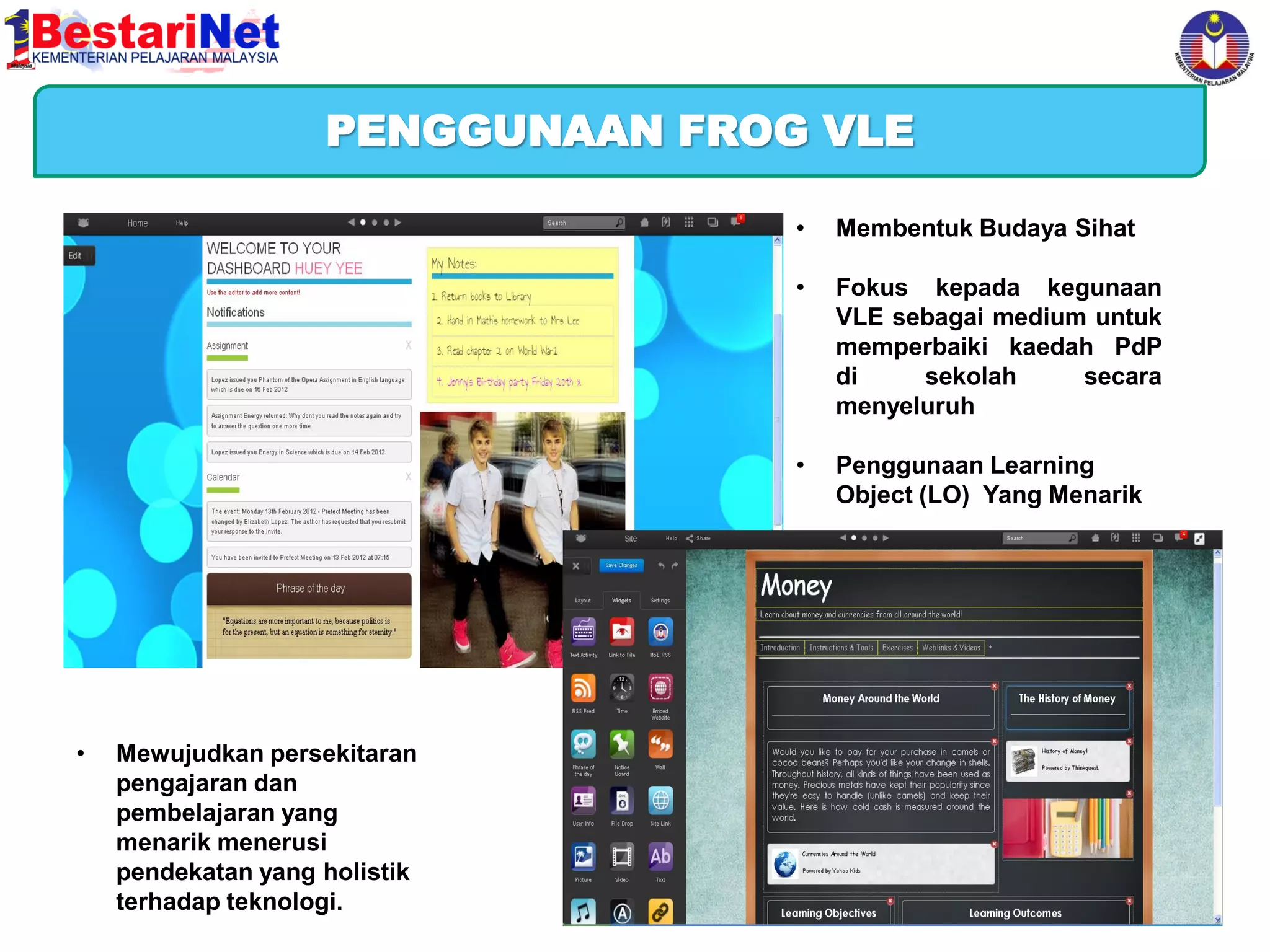 Harapan Kementerian Pelajaran Malaysia
PENGGUNAAN FROG VLE
•

•

Mewujudkan persekitaran
pengajaran dan
pembelajaran yang
menarik menerusi
pendekatan yang holistik
terhadap teknologi.

Fokus kepada kegunaan
VLE sebagai medium untuk
memperbaiki kaedah PdP
di
sekolah
secara
menyeluruh

•

•

Membentuk Budaya Sihat

Penggunaan Learning
Object (LO) Yang Menarik

 