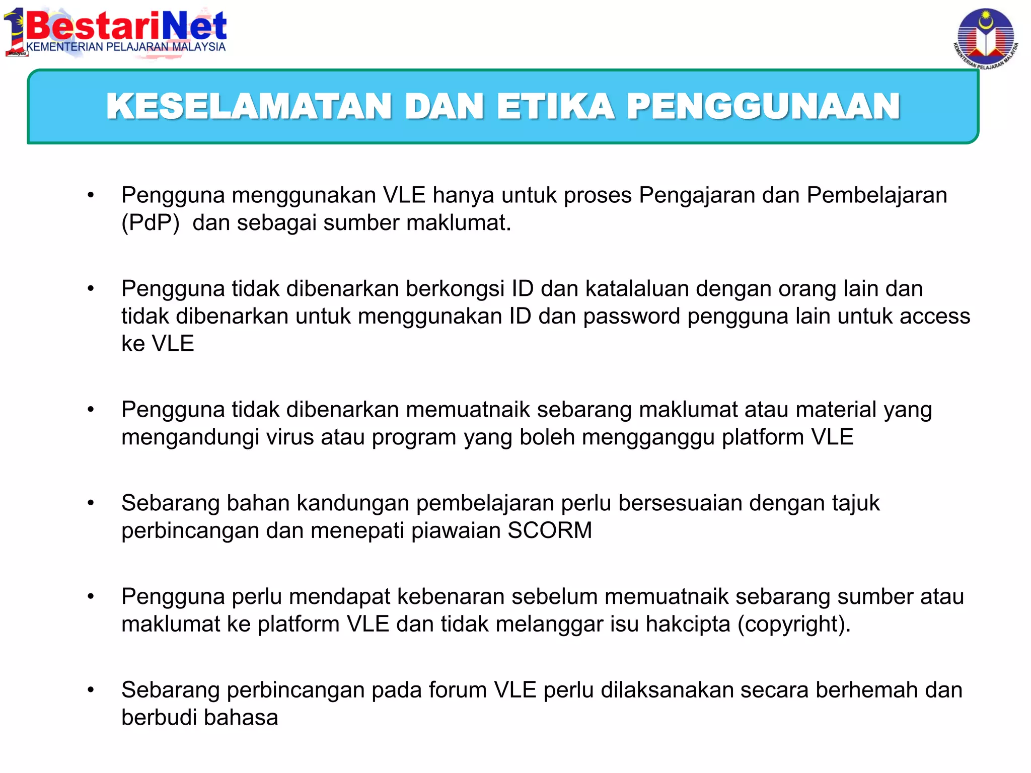 KESELAMATAN DAN ETIKA PENGGUNAAN
•

Pengguna menggunakan VLE hanya untuk proses Pengajaran dan Pembelajaran
(PdP) dan sebagai sumber maklumat.

•

Pengguna tidak dibenarkan berkongsi ID dan katalaluan dengan orang lain dan
tidak dibenarkan untuk menggunakan ID dan password pengguna lain untuk access
ke VLE

•

Pengguna tidak dibenarkan memuatnaik sebarang maklumat atau material yang
mengandungi virus atau program yang boleh mengganggu platform VLE

•

Sebarang bahan kandungan pembelajaran perlu bersesuaian dengan tajuk
perbincangan dan menepati piawaian SCORM

•

Pengguna perlu mendapat kebenaran sebelum memuatnaik sebarang sumber atau
maklumat ke platform VLE dan tidak melanggar isu hakcipta (copyright).

•

Sebarang perbincangan pada forum VLE perlu dilaksanakan secara berhemah dan
berbudi bahasa

 