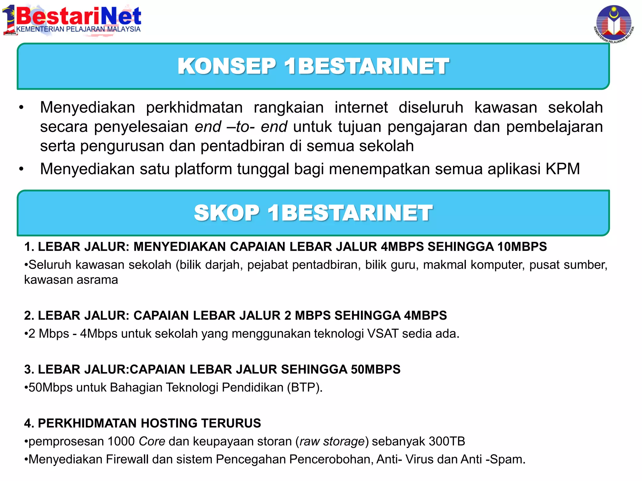 KONSEP 1BESTARINET
• Menyediakan perkhidmatan rangkaian internet diseluruh kawasan sekolah
secara penyelesaian end –to- end untuk tujuan pengajaran dan pembelajaran
serta pengurusan dan pentadbiran di semua sekolah
• Menyediakan satu platform tunggal bagi menempatkan semua aplikasi KPM

SKOP 1BESTARINET
1. LEBAR JALUR: MENYEDIAKAN CAPAIAN LEBAR JALUR 4MBPS SEHINGGA 10MBPS
•Seluruh kawasan sekolah (bilik darjah, pejabat pentadbiran, bilik guru, makmal komputer, pusat sumber,
kawasan asrama
2. LEBAR JALUR: CAPAIAN LEBAR JALUR 2 MBPS SEHINGGA 4MBPS
•2 Mbps - 4Mbps untuk sekolah yang menggunakan teknologi VSAT sedia ada.
3. LEBAR JALUR:CAPAIAN LEBAR JALUR SEHINGGA 50MBPS
•50Mbps untuk Bahagian Teknologi Pendidikan (BTP).

4. PERKHIDMATAN HOSTING TERURUS
•pemprosesan 1000 Core dan keupayaan storan (raw storage) sebanyak 300TB
•Menyediakan Firewall dan sistem Pencegahan Pencerobohan, Anti- Virus dan Anti -Spam.

 