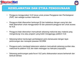 KESELAMATAN DAN ETIKA PENGGUNAAN
•

Pengguna menggunakan VLE hanya untuk proses Pengajaran dan Pembelajaran
(PdP) dan sebagai sumber maklumat.

•

Pengguna tidak dibenarkan berkongsi ID dan katalaluan dengan orang lain dan
tidak dibenarkan untuk menggunakan ID dan password pengguna lain untuk access
ke VLE

•

Pengguna tidak dibenarkan memuatnaik sebarang maklumat atau material yang
mengandungi virus atau program yang boleh mengganggu platform VLE

•

Sebarang bahan kandungan pembelajaran perlu bersesuaian dengan tajuk
perbincangan dan menepati piawaian SCORM

•

Pengguna perlu mendapat kebenaran sebelum memuatnaik sebarang sumber atau
maklumat ke platform VLE dan tidak melanggar isu hakcipta (copyright).

•

Sebarang perbincangan pada forum VLE perlu dilaksanakan secara berhemah dan
berbudi bahasa

 