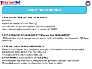SKOP 1BESTARINET
5. PERKHIDMATAN KESELAMATAN TERURUS
•anti-virus,
•tapisan kandungan (Content Filtering)
•perkhidmatan pengurusan tampalan (patch management)
•Kemudahan meja bantuan (Helpdesk) di talian 018-7998787
6. PERKHIDMATAN PENGURUSAN PERUBAHAN DAN SOKONGAN ICT
• Melaksanakan program pengurusan perubahan bagi meningkatkan pengintegrasian ICT dalam
pendidikan
7. PERSEKITARAN PEMBELAJARAN MAYA
•Pelantar pembelajaran yang mempunyai kerangka untuk mengurus dan menyimpan objek
pembelajaran dalam bentuk imej, video atau text
•Menyediakan URL untuk akses kepada VLE.
8. PROGRAMME MANAGEMENT OFFICE (PMO)
•Wakil kerajaan bagi memantau & menyelaraskan pelaksanaan Projek Perkhidmatan
1BestariNet dan merupakan ‘single point of contact’ bagi kontraktor

 