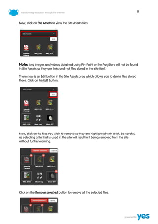 8


Now, click on Site Assets to view the Site Assets files.




Note: Any images and videos obtained using Pin-Point or the FrogStore will not be found
in Site Assets as they are links and not files stored in the site itself.

There now is an Edit button in the Site Assets area which allows you to delete files stored
there. Click on the Edit button.




Next, click on the files you wish to remove so they are highlighted with a tick. Be careful,
as selecting a file that is used in the site will result in it being removed from the site
without further warning.




Click on the Remove selected button to remove all the selected files.
 