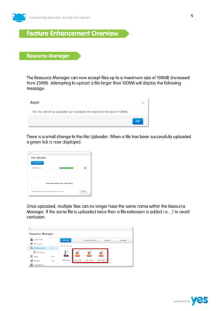 9



Feature Enhancement Overview


Resource Manager



The Resource Manager can now accept files up to a maximum size of 100MB (increased
from 25MB). Attempting to upload a file larger than 100MB will display the following
message:




There is a small change to the File Uploader. When a file has been successfully uploaded
a green tick is now displayed.




Once uploaded, multiple files can no longer have the same name within the Resource
Manager. If the same file is uploaded twice then a file extension is added i.e. _1 to avoid
confusion.
 