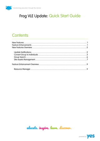 4



             Frog VLE Update: Quick Start Guide



Contents
New Features............................................................................................................................. 1
Feature Enhancements ............................................................................................................. 1
New Features Overview ............................................................................................................ 2

   Update Notifications.............................................................................................................. 2
   Convert Group to Individuals ................................................................................................ 3
   Group Search......................................................................................................................... 6
   Site Assets Management ...................................................................................................... 7

Feature Enhancement Overview ............................................................................................... 9

   Resource Manager ................................................................................................................ 9
 