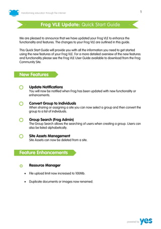1



                Frog VLE Update: Quick Start Guide

We are pleased to announce that we have updated your Frog VLE to enhance the
functionality and features. The changes to your Frog VLE are outlined in this guide.

This Quick Start Guide will provide you with all the information you need to get started
using the new features of your Frog VLE. For a more detailed overview of the new features
and functionality please see the Frog VLE User Guide available to download from the Frog
Community Site.



New Features

       Update Notifications
       You will now be notified when Frog has been updated with new functionality or
       enhancements.

       Convert Group to Individuals
       When sharing or assigning a site you can now select a group and then convert the
       group to a list of individuals.

       Group Search (Frog Admin)
       The Group Search allows the searching of users when creating a group. Users can
       also be listed alphabetically.

       Site Assets Management
       Site Assets can now be deleted from a site.



Feature Enhancements

       Resource Manager

   •   File upload limit now increased to 100Mb.

   •   Duplicate documents or images now renamed.
 