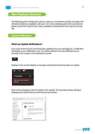 2



New Features Overview

The following guide is designed to get you using your new features quickly and easily. Not
all features listed are available to all users. For a more detailed guide to the new features
please consult the Frog VLE User Guide, available to download from the Frog Community
Site.


Update Notifications


What are Update Notifications?

If you log in to the Frog VLE and it has been updated since you last logged in, a notification
will appear in your Notifications Tray. You will be alerted to the new notification by an
increase in the number in the notifications counter.




Clicking on the counter displays a message indicating that there has been an update.




Click on the message to view the details of the update. The Frog Help window will open
displaying the Latest Features and Enhancements section.
 