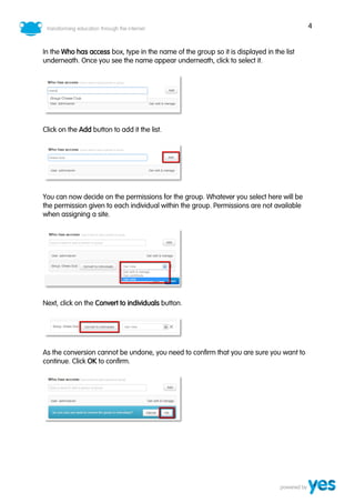4


In the Who has access box, type in the name of the group so it is displayed in the list
underneath. Once you see the name appear underneath, click to select it.




Click on the Add button to add it the list.




You can now decide on the permissions for the group. Whatever you select here will be
the permission given to each individual within the group. Permissions are not available
when assigning a site.




Next, click on the Convert to individuals button.




As the conversion cannot be undone, you need to confirm that you are sure you want to
continue. Click OK to confirm.
 