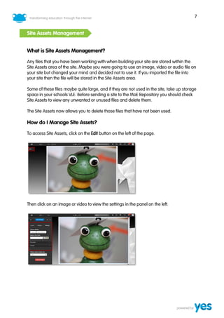 7


Site Assets Management


What is Site Assets Management?

Any files that you have been working with when building your site are stored within the
Site Assets area of the site. Maybe you were going to use an image, video or audio file on
your site but changed your mind and decided not to use it. If you imported the file into
your site then the file will be stored in the Site Assets area.

Some of these files maybe quite large, and if they are not used in the site, take up storage
space in your schools VLE. Before sending a site to the MoE Repository you should check
Site Assets to view any unwanted or unused files and delete them.

The Site Assets now allows you to delete those files that have not been used.

How do I Manage Site Assets?

To access Site Assets, click on the Edit button on the left of the page.




Then click on an image or video to view the settings in the panel on the left.
 