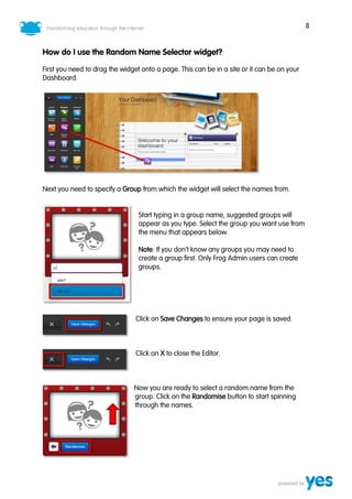 8
How do I use the Random Name Selector widget?
First you need to drag the widget onto a page. This can be in a site or it can be on your
Dashboard.
Next you need to specify a Group from which the widget will select the names from.
Start typing in a group name, suggested groups will
appear as you type. Select the group you want use from
the menu that appears below.
Note: If you don’t know any groups you may need to
create a group first. Only Frog Admin users can create
groups.
Click on Save Changes to ensure your page is saved.
Click on X to close the Editor.
Now you are ready to select a random name from the
group. Click on the Randomise button to start spinning
through the names.
 