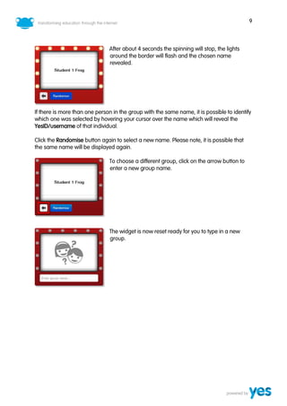 9
After about 4 seconds the spinning will stop, the lights
around the border will flash and the chosen name
revealed.
If there is more than one person in the group with the same name, it is possible to identify
which one was selected by hovering your cursor over the name which will reveal the
YesID/username of that individual.
Click the Randomise button again to select a new name. Please note, it is possible that
the same name will be displayed again.
To choose a different group, click on the arrow button to
enter a new group name.
The widget is now reset ready for you to type in a new
group.
 