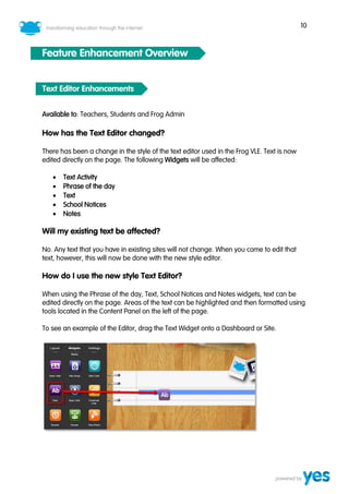 10
Feature Enhancement Overview
Text Editor Enhancements
Available to: Teachers, Students and Frog Admin
How has the Text Editor changed?
There has been a change in the style of the text editor used in the Frog VLE. Text is now
edited directly on the page. The following Widgets will be affected:
• Text Activity
• Phrase of the day
• Text
• School Notices
• Notes
Will my existing text be affected?
No. Any text that you have in existing sites will not change. When you come to edit that
text, however, this will now be done with the new style editor.
How do I use the new style Text Editor?
When using the Phrase of the day, Text, School Notices and Notes widgets, text can be
edited directly on the page. Areas of the text can be highlighted and then formatted using
tools located in the Content Panel on the left of the page.
To see an example of the Editor, drag the Text Widget onto a Dashboard or Site.
 