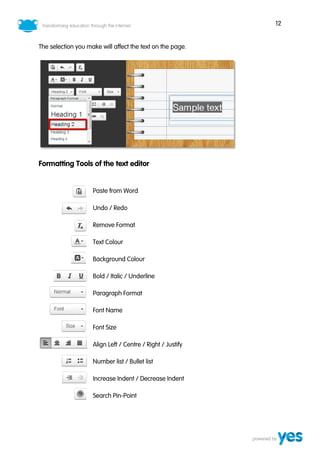 12
The selection you make will affect the text on the page.
Formatting Tools of the text editor
Paste from Word
Undo / Redo
Remove Format
Text Colour
Background Colour
Bold / Italic / Underline
Paragraph Format
Font Name
Font Size
Align Left / Centre / Right / Justify
Number list / Bullet list
Increase Indent / Decrease Indent
Search Pin-Point
 