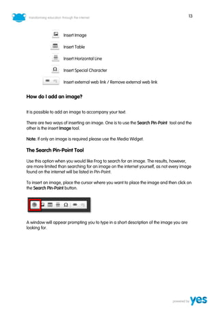 13
Insert Image
Insert Table
Insert Horizontal Line
Insert Special Character
Insert external web link / Remove external web link
How do I add an image?
It is possible to add an image to accompany your text.
There are two ways of inserting an image. One is to use the Search Pin-Point tool and the
other is the insert Image tool.
Note: If only an image is required please use the Media Widget.
The Search Pin-Point Tool
Use this option when you would like Frog to search for an image. The results, however,
are more limited than searching for an image on the internet yourself, as not every image
found on the internet will be listed in Pin-Point.
To insert an image, place the cursor where you want to place the image and then click on
the Search Pin-Point button.
A window will appear prompting you to type in a short description of the image you are
looking for.
 