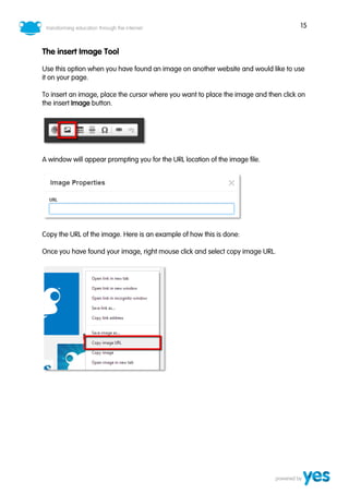 15
The insert Image Tool
Use this option when you have found an image on another website and would like to use
it on your page.
To insert an image, place the cursor where you want to place the image and then click on
the insert Image button.
A window will appear prompting you for the URL location of the image file.
Copy the URL of the image. Here is an example of how this is done:
Once you have found your image, right mouse click and select copy image URL.
 