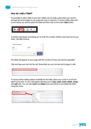 18
How do I add a Table?
It is possible to add a table to your text. Tables can be really useful when you want to
arrange text and images on you page into rows or columns. To insert a table, place the
cursor where you want to place the table and then click on the insert Table button.
A window will appear prompting you to enter the number of Rows and Columns for your
table. Click OK continue.
The table will appear on your page with the number of rows and columns specified.
Click and type your text into the cell. Remember you can mix text and images in cells.
To access all the editing options available for the table, place your cursor in a cell and
right mouse click. A menu will appear allowing you to copy, paste, insert, delete, merge
and split cells. You can also Insert and delete rows and columns and delete the table
using this menu.
 