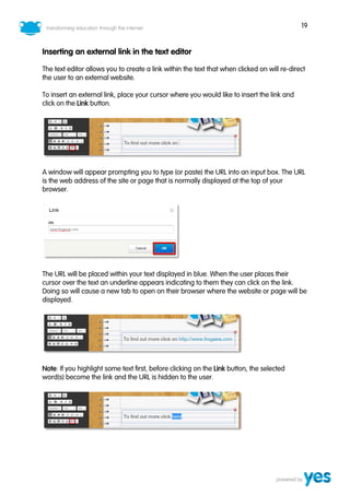 19
Inserting an external link in the text editor
The text editor allows you to create a link within the text that when clicked on will re-direct
the user to an external website.
To insert an external link, place your cursor where you would like to insert the link and
click on the Link button.
A window will appear prompting you to type (or paste) the URL into an input box. The URL
is the web address of the site or page that is normally displayed at the top of your
browser.
The URL will be placed within your text displayed in blue. When the user places their
cursor over the text an underline appears indicating to them they can click on the link.
Doing so will cause a new tab to open on their browser where the website or page will be
displayed.
Note: If you highlight some text first, before clicking on the Link button, the selected
word(s) become the link and the URL is hidden to the user.
 