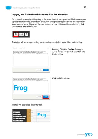 20
Copying text from a Word document into the Text Editor
Because of the security settings in your browser, the editor may not be able to access your
clipboard data directly. Should you encounter such problems you can use the Paste from
Word feature. To do this, place the cursor where you want to insert the content and click
on the Paste from Word button.
A window will appear prompting you to paste your selected content into an input box.
Pressing Ctrl+V (or Cmd+V if using an
Apple device) will paste the content into
the input box.
Click on OK continue.
The text will be placed on your page.
 