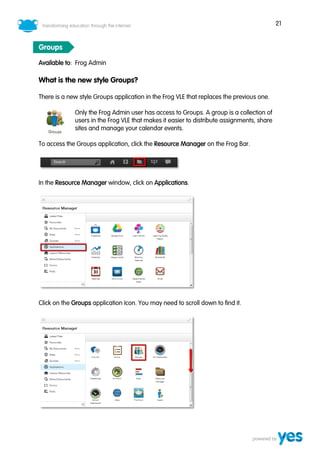 21
Groups
Available to: Frog Admin
What is the new style Groups?
There is a new style Groups application in the Frog VLE that replaces the previous one.
Only the Frog Admin user has access to Groups. A group is a collection of
users in the Frog VLE that makes it easier to distribute assignments, share
sites and manage your calendar events.
To access the Groups application, click the Resource Manager on the Frog Bar.
In the Resource Manager window, click on Applications.
Click on the Groups application Icon. You may need to scroll down to find it.
 
