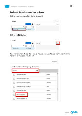 23
Adding or Removing users from a Group
Click on the group name from the list to select it.
Click on the Edit button.
Type in a few characters of the name of the user you want to add and then click on the
name when they appear in the list.
 