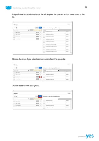 24
They will now appear in the list on the left. Repeat the process to add more users to the
list.
Click on the cross if you wish to remove users from the group list.
Click on Save to save your group.
 