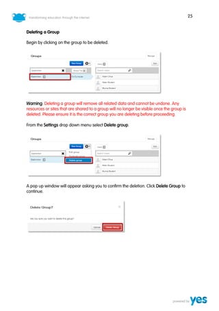 25
Deleting a Group
Begin by clicking on the group to be deleted.
Warning: Deleting a group will remove all related data and cannot be undone. Any
resources or sites that are shared to a group will no longer be visible once the group is
deleted. Please ensure it is the correct group you are deleting before proceeding.
From the Settings drop down menu select Delete group.
A pop up window will appear asking you to confirm the deletion. Click Delete Group to
continue.
 