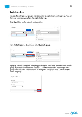 26
Duplicating a Group
Instead of creating a new group it may be quicker to duplicate an existing group. You can
then add or remove users from the duplicated group.
Begin by clicking on the group to be duplicated.
From the Settings drop down menu select Duplicate group.
A pop up window will appear prompting you to type a new Group name for the duplicate
group. If you don’t specify a name ‘Copy of ….’ will be added to the beginning of new
group name. You also have the option to change the Group type here. Click on Save to
create the group.
 