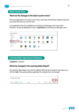27
Quick Launch Icons
What are the changes to the Quick Launch menu?
The icons displayed in the Quick Launch menu have been streamlined making it easier for
you to find the ones you use the most.
Any applications that are available from the Resource Manager menu have been
removed. To view all applications click on Applications in the Resource Manager menu.
Learning Styles Improvement (Teachers)
Available to: Teachers
What has changed in the Learning Styles Report?
The Learning Styles Report now has the ability to filter the list of students and export as a
CSV file. Note: The Learning Styles application for students has not changed.
 