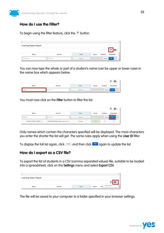 28
How do I use the Filter?
To begin using the filter feature, click the button.
You can now type the whole or part of a student’s name (can be upper or lower case) in
the name box which appears below.
You must now click on the Filter button to filter the list.
Only names which contain the characters specified will be displayed. The more characters
you enter the shorter the list will get. The same rules apply when using the User ID filter.
To display the full list again, click and then click again to update the list.
How do I export as a CSV file?
To export the list of students in a CSV (comma separated values) file, suitable to be loaded
into a spreadsheet, click on the Settings menu and select Export CSV.
The file will be saved to your computer to a folder specified in your browser settings.
 