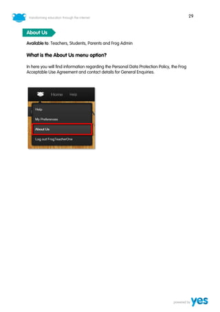 29
About Us
Available to: Teachers, Students, Parents and Frog Admin
What is the About Us menu option?
In here you will find information regarding the Personal Data Protection Policy, the Frog
Acceptable Use Agreement and contact details for General Enquiries.
 