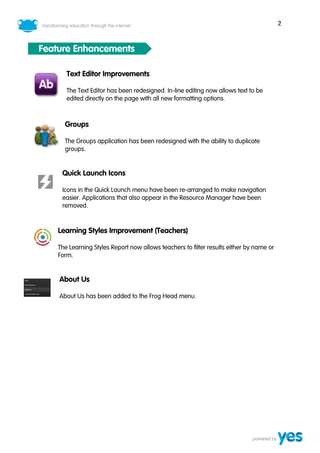 2
Feature Enhancements
Text Editor Improvements
The Text Editor has been redesigned. In-line editing now allows text to be
edited directly on the page with all new formatting options.
Groups
The Groups application has been redesigned with the ability to duplicate
groups.
Quick Launch Icons
Icons in the Quick Launch menu have been re-arranged to make navigation
easier. Applications that also appear in the Resource Manager have been
removed.
Learning Styles Improvement (Teachers)
The Learning Styles Report now allows teachers to filter results either by name or
Form.
About Us
About Us has been added to the Frog Head menu.
 