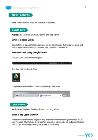 3
New Features
Note: Not all features listed are available to all users.
Google Drive
Available to: Teachers, Students, Parents and Frog Admin
What is Google Drive?
Google Drive is a personal cloud storage service from Google that helps you store and
share digital content across computers, laptops and mobile devices.
How do I start using Google Drive?
Click on Quick Launch in the FrogBar.
And then click on Google Drive.
Google Drive will then launch in a new tab in your browser.
Learn Centre
Available to: Teachers, Students, Parents and Frog Admin
What is the Learn Centre?
The Learn Centre contains pages of help and videos to ensure you get the most out of
your Frog VLE. Whether you are a teacher, student or parent, you will find everything you
need to get you using your Frog VLE quickly and efficiently.
 